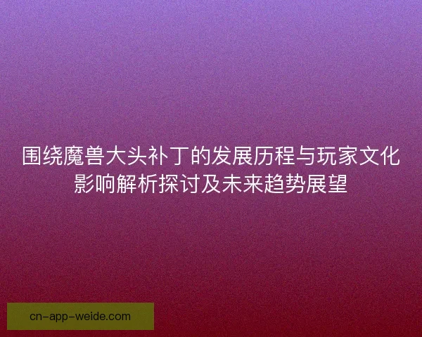 围绕魔兽大头补丁的发展历程与玩家文化影响解析探讨及未来趋势展望