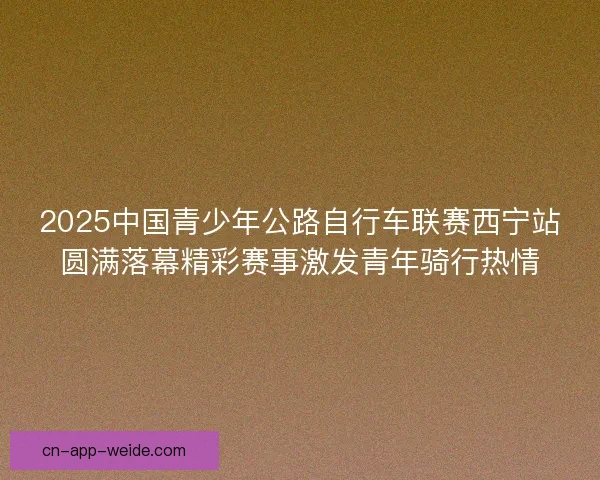 2025中国青少年公路自行车联赛西宁站圆满落幕精彩赛事激发青年骑行热情